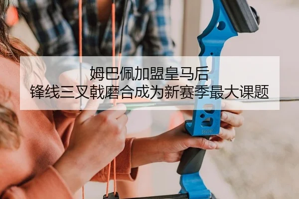 姆巴佩加盟皇马后 锋线三叉戟磨合成为新赛季最大课题